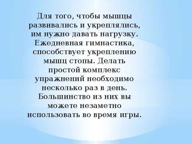 Для того, чтобы мышцы развивались и укреплялись, им нужно давать нагрузку. Ежедневная гимнастика, способствует укреплению мышц стопы. Делать простой комплекс упражнений необходимо несколько раз в день. Большинство из них вы можете незаметно использовать во время игры.