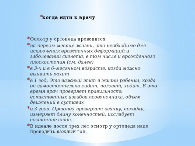 когда идти к врачу Осмотр у ортопеда проводится на первом месяце жизни, это необходимо для исключения врожденных деформаций и заболеваний скелета, в том числе и врожденного плоскостопия (см. далее)  в 3-х и в 6-месячном возрасте, когда можно выявить рахит  в 1 год. Это важный этап в жизни ребенка, когда он самостоятельно сидит, ползает, ходит. В это время врач проверяет правильность естественных изгибов позвоночника, объем движений в суставах  в 3 года. Ортопед проверяет осанку, походку, измеряет длину конечностей, исследует состояние стоп.  В идеале после трех лет осмотр у ортопеда надо проводить каждый год.