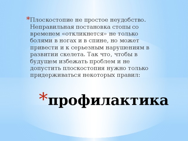 Плоскостопие не простое неудобство. Неправильная постановка стопы со временем «откликнется» не только болями в ногах и в спине, но может привести и к серьезным нарушениям в развитии скелета. Так что, чтобы в будущем избежать проблем и не допустить плоскостопия нужно только придерживаться некоторых правил: профилактика