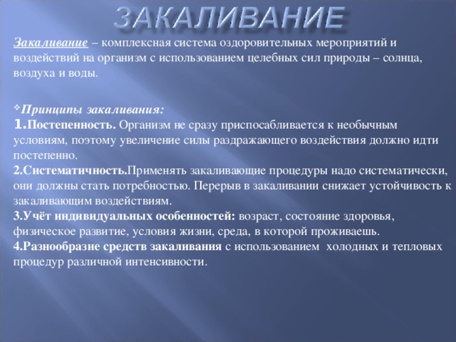 Закаливание – комплексная система оздоровительных мероприятий и воздействий на организм с использованием целебных сил природы – солнца, воздуха и воды. Принципы закаливания: 1. Постепенность. Организм не сразу приспосабливается к необычным условиям, поэтому увеличение силы раздражающего воздействия должно идти постепенно. 2.Систематичность. Применять закаливающие процедуры надо систематически, они должны стать потребностью. Перерыв в закаливании снижает устойчивость к закаливающим воздействиям. 3.Учёт индивидуальных особенностей: возраст, состояние здоровья, физическое развитие, условия жизни, среда, в которой проживаешь. 4.Разнообразие средств закаливания с использованием холодных и тепловых процедур различной интенсивности.