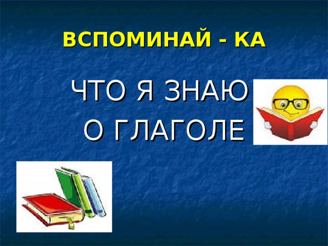 ВСПОМИНАЙ - КА ЧТО Я ЗНАЮ О ГЛАГОЛЕ