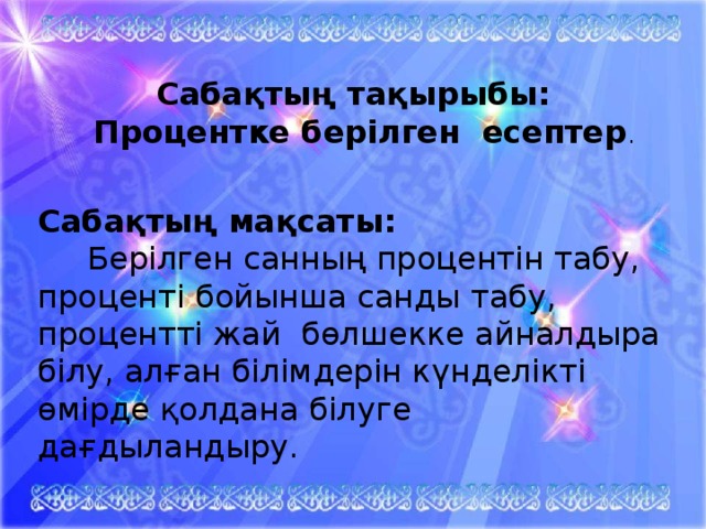 Сабақтың тақырыбы:  Процентке берілген есептер .   Сабақтың мақсаты:  Берілген санның процентін табу, проценті бойынша санды табу, процентті жай бөлшекке айналдыра білу, алған білімдерін күнделікті өмірде қолдана білуге дағдыландыру.  