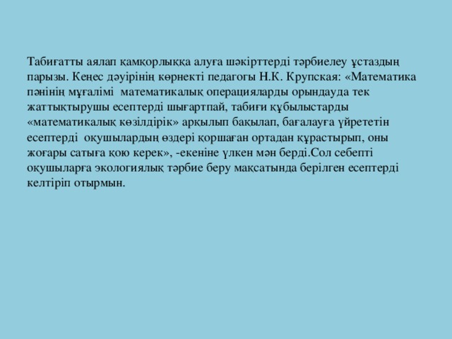 Табиғатты аялап қамқорлыққа алуға шәкірттерді тәрбиелеу ұстаздың парызы. Кеңес дәуірінің көрнекті педагогы Н.К. Крупская: «Математика пәнінің мұғалімі математикалық операцияларды орындауда тек жаттықтырушы есептерді шығартпай, табиғи құбылыстарды «математикалық көзілдірік» арқылып бақылап, бағалауға үйрететін есептерді оқушылардың өздері қоршаған ортадан құрастырып, оны жоғары сатыға қою керек», -екеніне үлкен мән берді.Сол себепті оқушыларға экологиялық тәрбие беру мақсатында берілген есептерді келтіріп отырмын.