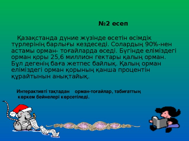 № 2 есеп  Қазақстанда дүние жүзінде өсетін өсімдік түрлерінің барлығы кездеседі. Солардың 90%-нен астамы орман- тоғайларда өседі. Бүгінде еліміздегі орман қоры 25,6 миллион гектары қалың орман. Бұл дегенің баға жетпес байлық. Қалың орман еліміздегі орман қорының қанша процентін құрайтынын анықтайық. Интерактивті тақтадан орман-тоғайлар, табиғаттың  көркем бейнелері көрсетіледі.