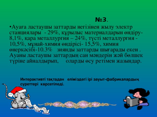 № 3 . Ауаға ластаушы заттарды негізінен жылу электр станциялары - 29%, құрылыс материалдарын өндіру- 8,1%, қара металлургия – 24%, түсті металлургия - 10,5%, мұнай-химия өндірісі- 15,5%, химия өнеркәсібі-10.3% зиянды заттарды шығарады екен . Ауаны ластаушы заттардың сан мәндерін жәй бөлшек түріне айналдырып, оларды өсу ретімен жазыңдар.  Интерактивті тақтадан еліміздегі ірі зауыт-фабрикалардың суреттері көрсетіледі.