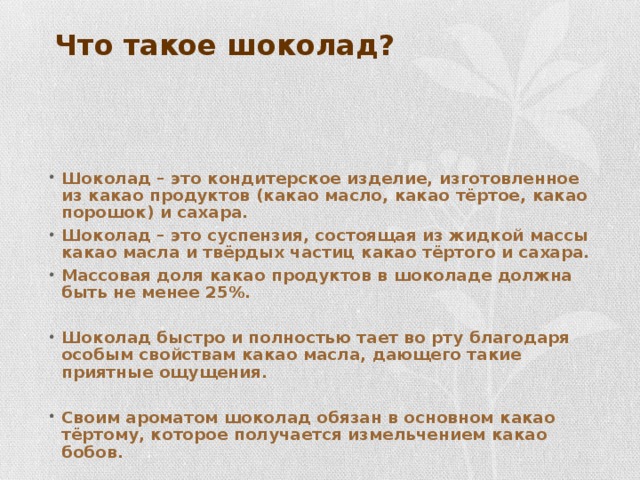 Что такое шоколад? Шоколад – это кондитерское изделие, изготовленное из какао продуктов (какао масло, какао тёртое, какао порошок) и сахара. Шоколад – это суспензия, состоящая из жидкой массы какао масла и твёрдых частиц какао тёртого и сахара. Массовая доля какао продуктов в шоколаде должна быть не менее 25%.  Шоколад быстро и полностью тает во рту благодаря особым свойствам какао масла, дающего такие приятные ощущения.