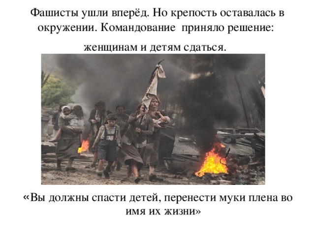 Фашисты ушли вперёд. Но крепость оставалась в окружении. Командование приняло решение: женщинам и детям сдаться.  « Вы должны спасти детей, перенести муки плена во имя их жизни»