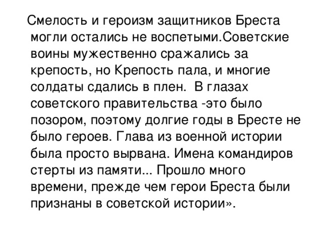 Смелость и героизм защитников Бреста могли остались не воспетыми.Советские воины мужественно сражались за крепость, но Крепость пала, и многие солдаты сдались в плен. В глазах советского правительства -это было позором, поэтому долгие годы в Бресте не было героев. Глава из военной истории была просто вырвана. Имена командиров стерты из памяти... Прошло много времени, прежде чем герои Бреста были признаны в советской истории».