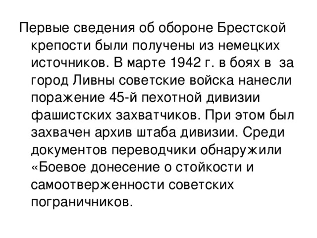 Первые сведения об обороне Брестской крепости были получены из немецких источников. В марте 1942 г. в боях в за город Ливны советские войска нанесли поражение 45-й пехотной дивизии фашистских захватчиков. При этом был захвачен архив штаба дивизии. Среди документов переводчики обнаружили «Боевое донесение о стойкости и самоотверженности советских пограничников.