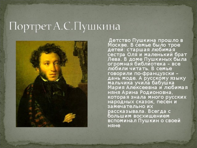 Детство Пушкина прошло в Москве. В семье было трое детей: старшая любимая сестра Оля и маленький брат Лева. В доме Пушкиных была огромная библиотека – все любили читать. В семье говорили по-французски – дань моде. А русскому языку мальчика учила бабушка Мария Алексеевна и любимая няня Арина Родионовна, которая знала много русских народных сказок, песен и замечательно их рассказывала. Всегда с большим восхищением вспоминал Пушкин о своей няне