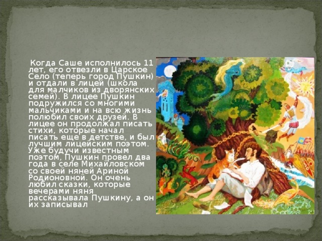 Когда Саше исполнилось 11 лет, его отвезли в Царское Село (теперь город Пушкин) и отдали в лицей (школа для малчиков из дворянских семей). В лицее Пушкин подружился со многими мальчиками и на всю жизнь полюбил своих друзей. В лицее он продолжал писать стихи, которые начал писать еще в детстве, и был лучшим лицейским поэтом. Уже будучи известным поэтом, Пушкин провел два года в селе Михайловском со своей няней Ариной Родионовной. Он очень любил сказки, которые вечерами няня рассказывала Пушкину, а он их записывал