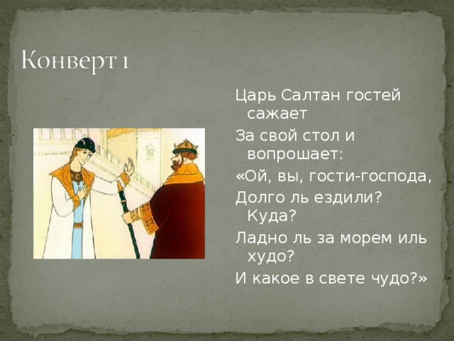 Царь Салтан гостей сажает За свой стол и вопрошает: «Ой, вы, гости-господа, Долго ль ездили? Куда? Ладно ль за морем иль худо? И какое в свете чудо?»