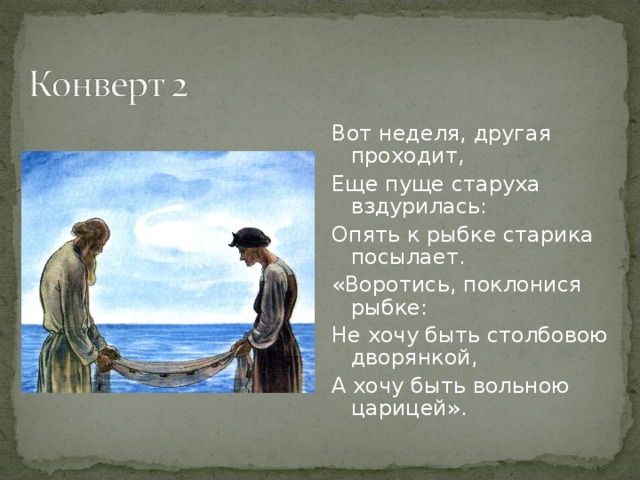 Вот неделя, другая проходит, Еще пуще старуха вздурилась: Опять к рыбке старика посылает. «Воротись, поклонися рыбке: Не хочу быть столбовою дворянкой, А хочу быть вольною царицей».