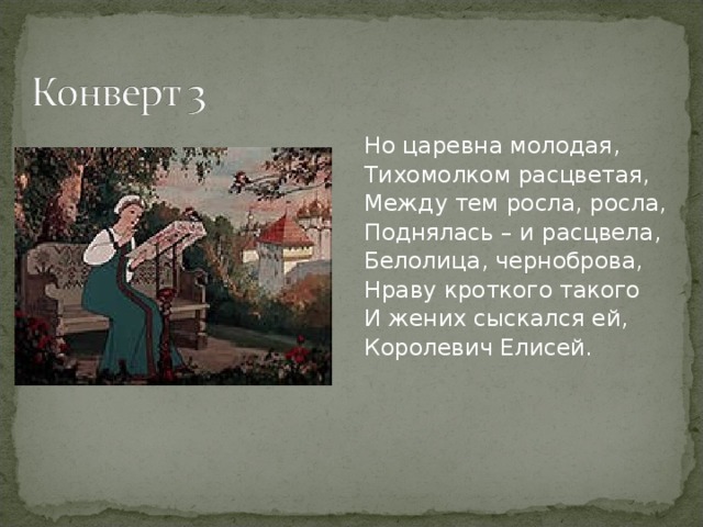 Но царевна молодая, Тихомолком расцветая, Между тем росла, росла, Поднялась – и расцвела, Белолица, черноброва, Нраву кроткого такого И жених сыскался ей, Королевич Елисей.