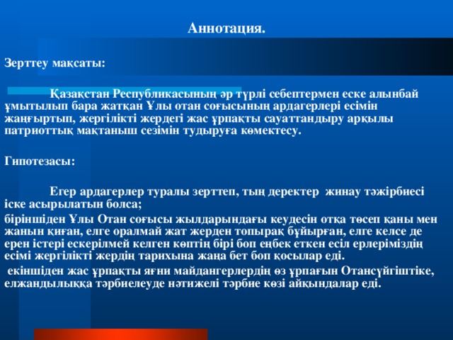 Аннотация. Зерттеу мақсаты:  Қазақстан Республикасының әр түрлі себептермен еске алынбай ұмытылып бара жатқан Ұлы отан соғысының ардагерлері есімін жаңғыртып, жергілікті жердегі жас ұрпақты сауаттандыру арқылы патриоттық мақтаныш сезімін тудыруға көмектесу. Гипотезасы:  Егер ардагерлер туралы зерттеп, тың деректер жинау тәжірбиесі іске асырылатын болса; біріншіден Ұлы Отан соғысы жылдарындағы кеудесін отқа төсеп қаны мен жанын қиған, елге оралмай жат жерден топырақ бұйырған, елге келсе де ерен істері ескерілмей келген көптің бірі боп еңбек еткен есіл ерлеріміздің есімі жергілікті жердің тарихына жаңа бет боп қосылар еді.  екіншіден жас ұрпақты яғни майдангерлердің өз ұрпағын Отансүйгіштіке, елжандылыққа тәрбиелеуде нәтижелі тәрбие көзі айқындалар еді.