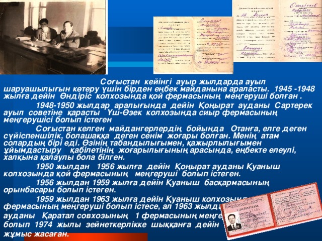 Соғыстан кейінгі ауыр жылдарда ауыл шаруашылығын көтеру үшін бірден еңбек майданына араласты. 1945 -1948 жылға дейін Өндіріс колхозында қой фермасының меңгеруші болған .  1948-1950 жылдар аралығында дейін Қоңырат ауданы Сартерек ауыл советіне қарасты Үш-Өзек колхозында сиыр фермасының меңгерушісі болып істеген   Соғыстан келген майдангерлердің бойында Отанға, елге деген сүйіспеншілік, болашаққа деген сенім жоғары болған. Менің атам солардың бірі еді. Өзінің табандылығымен, қажырлылығымен ұйымдастыру қабілетінің жоғарылығының арасында, еңбекте елеулі, халқына қалаулы бола білген.   1950 жылдан 1956 жылға дейін Қоңырат ауданы Қуаныш колхозында қой фермасының меңгеруші болып істеген.   1956 жылдан 1959 жылға дейін Қуаныш басқармасының орынбасары болып істеген.  1959 жылдан 1963 жылға дейін Қуаныш колхозында сиыр фермасының меңгеруші болып істесе, ал 1963 жылдан Ақтоғай ауданы Қаратал совхозының 1 фермасының меңгерушісі болып 1974 жылы зейнеткерлікке шыққанға дейін жұмыс жасаған.