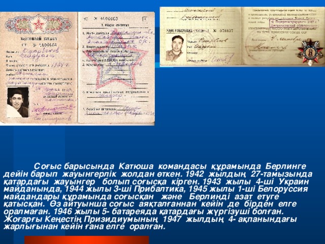 Соғыс барысында Катюша командасы құрамында Берлинге дейін барып жауынгерлік жолдан өткен. 1942 жылдың 27-тамызында қатардағы жауынгер болып соғысқа кірген. 1943 жылы 4-ші Украин майданында, 1944 жылы 3-ші Прибалтика, 1945 жылы 1-ші Белоруссия майдандары құрамында соғысқан және Берлинді азат етуге қатысқан. Өз айтуынша соғыс аяқталғаннан кейін де бірден елге оралмаған. 1946 жылы 5- батареяда қатардағы жүргізуші болған. Жоғарғы Кеңестің Призидиумының 1947 жылдың 4- ақпанындағы жарлығынан кейін ғана елге оралған.