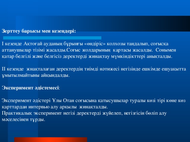 Зерттеу барысы мен кезеңдері: І кезеңде Ақтоғай ауданың бұрынғы «өндіріс» колхозы таңдалып, соғысқа аттанушылар тізімі жасалды.Соғыс жолдарының картасы жасалды. Сонымен қатар белгілі және белгісіз деректерді жинақтау мүмкіндікттері анықталды. ІІ кезеңде жнақталаған деректердің тиімді нәтижесі негізінде ешкімде ешуақытта ұмытылмайтыны айқындалды.  Эксперимент әдістемесі : Эксперимент әдістері Ұлы Отан соғысына қатысушылар туралы көзі тірі көне көз қарттардан интервью алу арқылы жинақталды. Практикалық эксперимент негізі деректерді жүйелеп, негізгісін бөліп алу мәселесінен тұрды.