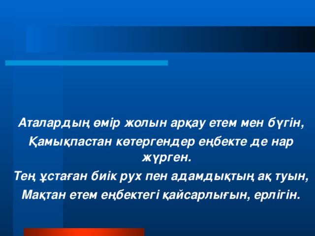 Аталардың өмір жолын арқау етем мен бүгін, Қамықпастан көтергендер еңбекте де нар жүрген. Тең ұстаған биік рух пен адамдықтың ақ туын, Мақтан етем еңбектегі қайсарлығын, ерлігін.