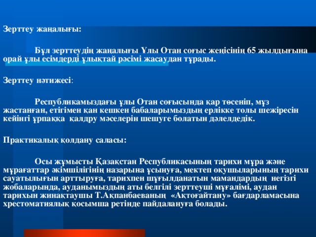 Зерттеу жаңалығы:  Бұл зерттеудің жаңалығы Ұлы Отан соғыс жеңісінің 65 жылдығына орай ұлы есімдерді ұлықтай рәсімі жасаудан тұрады. Зерттеу нәтижесі :   Республикамыздағы ұлы Отан соғысында қар төсеніп, мұз жастанған, етігімен қан кешкен бабаларымыздың ерлікке толы шежіресін кейінгі ұрпаққа қалдру мәселерін шешуге болатын дәлелдедік. Практикалық қолдану саласы:  Осы жұмысты Қазақстан Республикасының тарихи мұра және мұрағаттар әкімшілігінің назарына ұсынуға, мектеп оқушыларының тарихи сауатылығын арттыруға, тарихпен шұғылданатын мамандардың негізгі жобаларында, ауданымыздың аты белгілі зерттеуші мұғалімі, аудан тарихын жинақтаушы Т.Ақпанбаеваның «Ақтоғайтану» бағдарламасына хрестоматиялық қосымша ретінде пайдалануға болады.