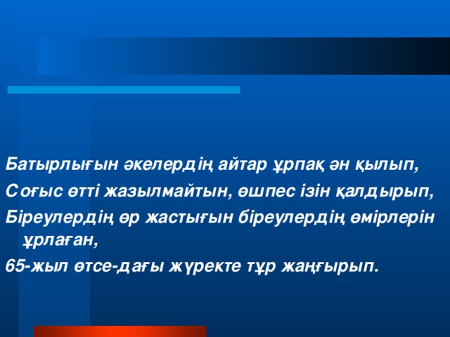 Батырлығын әкелердің айтар ұрпақ ән қылып, Соғыс өтті жазылмайтын, өшпес ізін қалдырып, Біреулердің өр жастығын біреулердің өмірлерін ұрлаған, 65-жыл өтсе-дағы жүректе тұр жаңғырып.