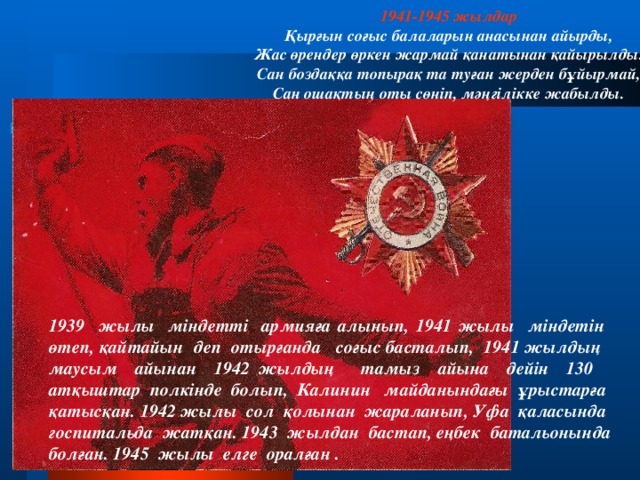 1941-1945 жылдар Қырғын соғыс балаларын анасынан айырды, Жас өрендер өркен жармай қанатынан қайырылды. Сан боздаққа топырақ та туған жерден бұйырмай, Сан ошақтың оты сөніп, мәңгілікке жабылды. 1939 жылы міндетті армияға алынып, 1941 жылы міндетін өтеп, қайтайын деп отырғанда соғыс басталып, 1941 жылдың маусым айынан 1942 жылдың тамыз айына дейін 130 атқыштар полкінде болып, Калинин майданындағы ұрыстарға қатысқан. 1942 жылы сол қолынан жараланып, Уфа қаласында госпитальда жатқан. 1943 жылдан бастап, еңбек батальонында болған. 1945 жылы елге оралған .