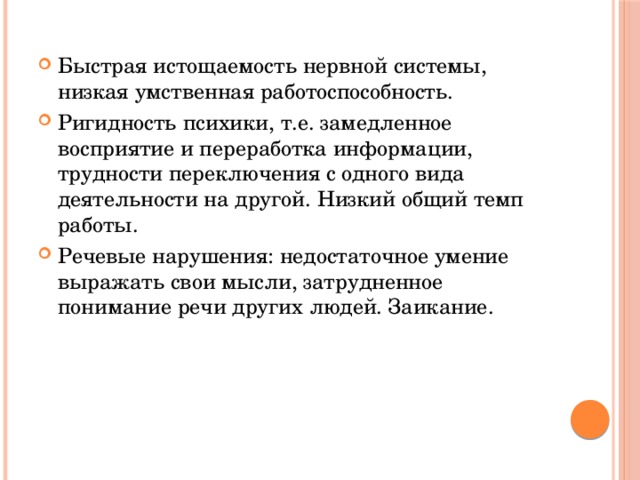 Быстрая истощаемость нервной системы, низкая умственная работоспособность. Ригидность психики, т.е. замедленное восприятие и переработка информации, трудности переключения с одного вида деятельности на другой. Низкий общий темп работы. Речевые нарушения: недостаточное умение выражать свои мысли, затрудненное понимание речи других людей. Заикание.