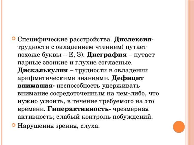 Специфические расстройства. Дислексия - трудности с овладением чтением( путает похоже буквы – Е, З). Дисграфия – путает парные звонкие и глухие согласные. Дискалькулия – трудности в овладении арифметическими знаниями. Дефицит внимания- неспособность удерживать внимание сосредоточенным на чем-либо, что нужно усвоить, в течение требуемого на это времени. Гиперактивность - чрезмерная активность; слабый контроль побуждений. Нарушения зрения, слуха.