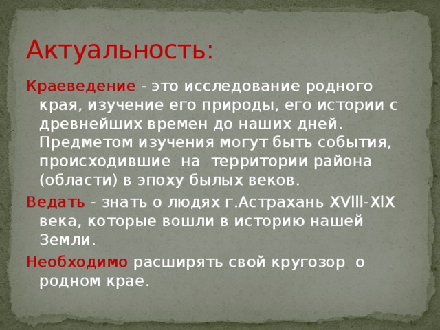 Актуальность: Краеведение - это исследование родного края, изучение его природы, его истории с древнейших времен до наших дней. Предметом изучения могут быть события, происходившие на территории района (области) в эпоху былых веков.  Ведать - знать о людях г.Астрахань XVlll-XlX века, которые вошли в историю нашей Земли. Необходимо расширять свой кругозор о родном крае.