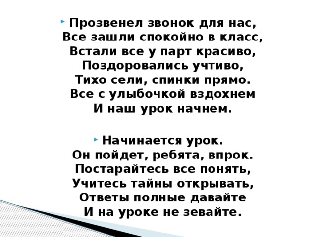 Прозвенел звонок для нас,   Все зашли спокойно в класс,   Встали все у парт красиво,   Поздоровались учтиво,   Тихо сели, спинки прямо.   Все с улыбочкой вздохнем   И наш урок начнем.   Начинается урок.   Он пойдет, ребята, впрок.   Постарайтесь все понять,   Учитесь тайны открывать,   Ответы полные давайте   И на уроке не зевайте. 