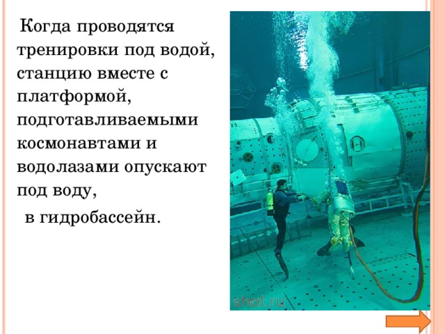 Когда проводятся тренировки под водой, станцию вместе с платформой, подготавливаемыми космонавтами и водолазами опускают под воду,  в гидробассейн.