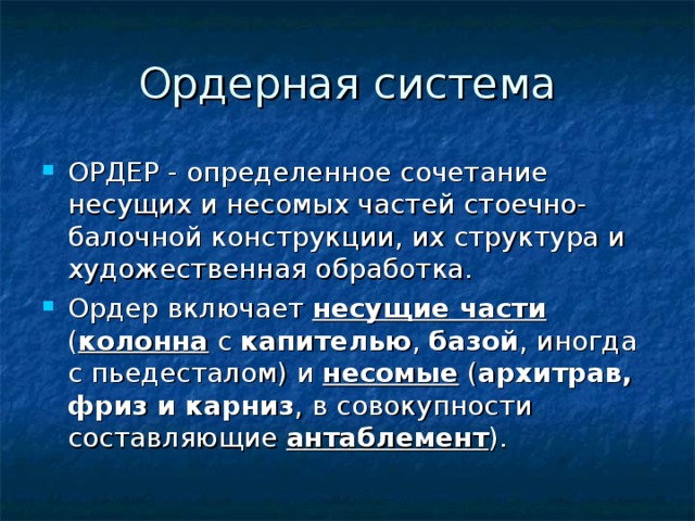 Ордерная система ОРДЕР - определенное сочетание несущих и несомых частей стоечно-балочной конструкции, их структура и художественная обработка. Ордер включает несущие части ( колонна с капителью , базой , иногда с пьедесталом) и несомые ( архитрав, фриз и карниз , в совокупности составляющие антаблемент ).