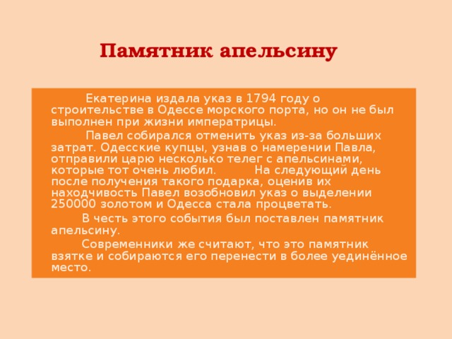 Памятник апельсину  Екатерина издала указ в 1794 году о строительстве в Одессе морского порта, но он не был выполнен при жизни императрицы.  Павел собирался отменить указ из-за больших затрат. Одесские купцы, узнав о намерении Павла, отправили царю несколько телег с апельсинами, которые тот очень любил. На следующий день после получения такого подарка, оценив их находчивость Павел возобновил указ о выделении 250000 золотом и Одесса стала процветать.  В честь этого события был поставлен памятник апельсину.  Современники же считают, что это памятник взятке и собираются его перенести в более уединённое место.