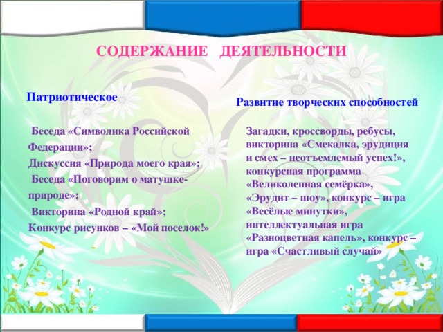 СОДЕРЖАНИЕ ДЕЯТЕЛЬНОСТИ Патриотическое Развитие творческих способностей  Беседа «Символика Российской Федерации»; Дискуссия «Природа моего края»;  Беседа «Поговорим о матушке- природе»;  Викторина «Родной край»; Конкурс рисунков – «Мой поселок!»  Загадки, кроссворды, ребусы, викторина «Смекалка, эрудиция и смех – неотъемлемый успех!», конкурсная программа «Великолепная семёрка», «Эрудит – шоу», конкурс – игра «Весёлые минутки», интеллектуальная игра «Разноцветная капель», конкурс – игра «Счастливый случай»