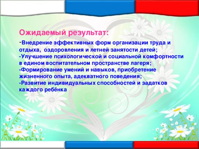 Ожидаемый результат: - Внедрение эффективных форм организации труда и отдыха, оздоровления и летней занятости детей; -Улучшение психологической и социальной комфортности в едином воспитательном пространстве лагеря; -Формирование умений и навыков, приобретение жизненного опыта, адекватного поведения; -Развитие индивидуальных способностей и задатков каждого ребёнка