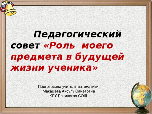 Подготовила учитель математики  Макашева Айсулу Саметовна КГУ Ленинская СОШ Педагогический совет «Роль моего предмета в будущей жизни ученика»