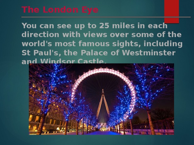 The London Eye You can see up to 25 miles in each direction with views over some of the world's most famous sights, including St Paul's, the Palace of Westminster and Windsor Castle. 