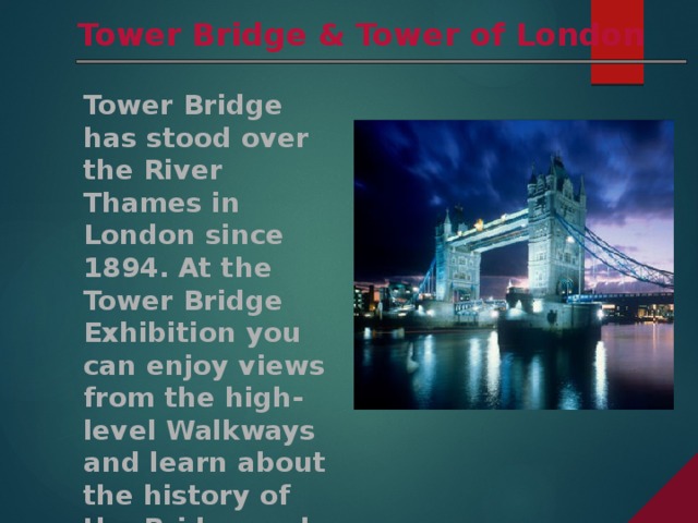 Tower Bridge & Tower of London Tower Bridge has stood over the River Thames in London since 1894. At the Tower Bridge Exhibition you can enjoy views from the high-level Walkways and learn about the history of the Bridge and how it was built.