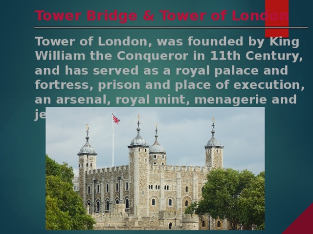Tower Bridge & Tower of London Tower of London, was founded by King William the Conqueror in 11th Century, and has served as a royal palace and fortress, prison and place of execution, an arsenal, royal mint, menagerie and jewel house. 