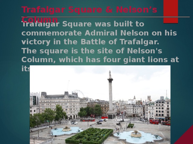Trafalgar Square & Nelson’s Column Trafalgar Square was built to commemorate Admiral Nelson on his victory in the Battle of Trafalgar. The square is the site of Nelson's Column, which has four giant lions at its base.
