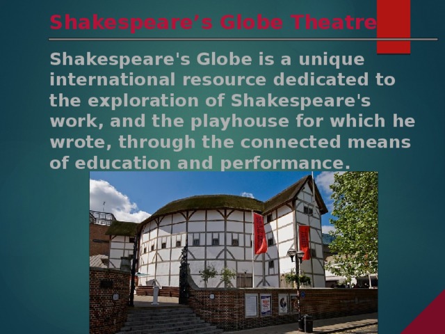 Shakespeare’s Globe Theatre Shakespeare's Globe is a unique international resource dedicated to the exploration of Shakespeare's work, and the playhouse for which he wrote, through the connected means of education and performance.