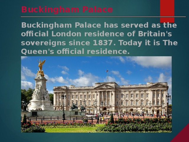 Buckingham Palace Buckingham Palace has served as the official London residence of Britain's sovereigns since 1837. Today it is The Queen's official residence. 