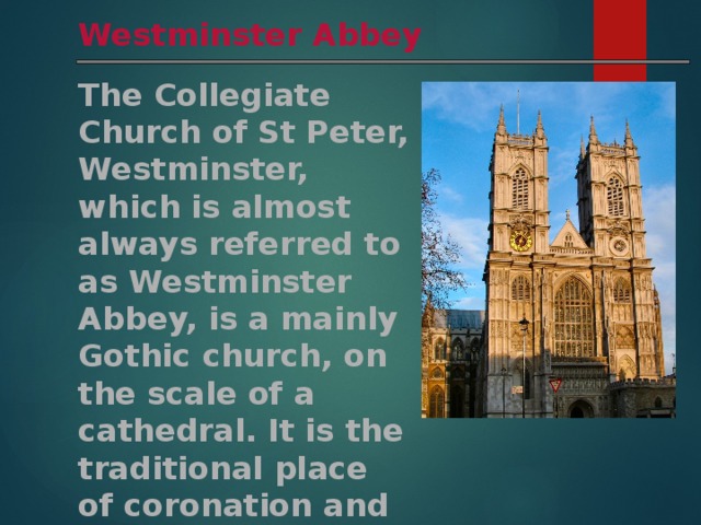 Westminster Abbey The Collegiate Church of St Peter, Westminster, which is almost always referred to as Westminster Abbey, is a mainly Gothic church, on the scale of a cathedral. It is the traditional place of coronation and burial site for English monarchs. 