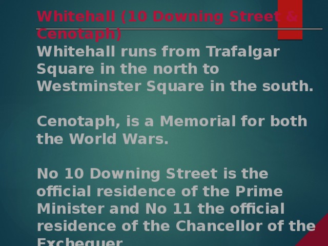 Whitehall (10 Downing Street & Cenotaph) Whitehall runs from Trafalgar Square in the north to Westminster Square in the south.  Cenotaph, is a Memorial for both the World Wars.  No 10 Downing Street is the official residence of the Prime Minister and No 11 the official residence of the Chancellor of the Exchequer.