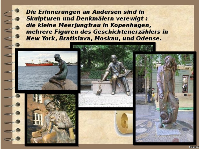 Die Erinnerungen an Andersen sind in Skulpturen und Denkmälern verewigt : die kleine Meerjungfrau in Kopenhagen, mehrere Figuren des Geschichtenerzählers in New York, Bratislava, Moskau, und Odense.