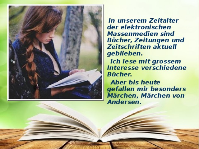 In unserem Zeitalter der elektronischen Massenmedien sind Bücher, Zeitungen und Zeitschriften aktuell geblieben.  Ich lese mit grossem Interesse verschiedene Bücher.  Aber bis heute gefallen mir besonders Märchen, Märchen von Andersen.