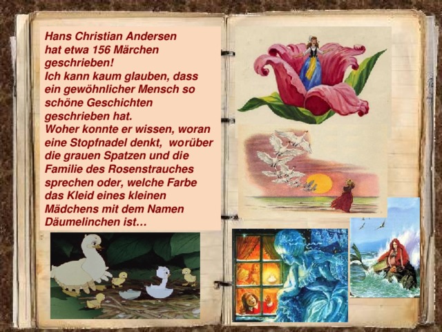 Hans Christian Andersen hat etwa 156 Märchen geschrieben! Ich kann kaum glauben, dass ein gewöhnlicher Mensch so schöne Geschichten geschrieben hat. Woher konnte er wissen, woran eine Stopfnadel denkt, worüber die grauen Spatzen und die Familie des Rosenstrauches sprechen oder, welche Farbe das Kleid eines kleinen Mädchens mit dem Namen Däumelinchen ist…