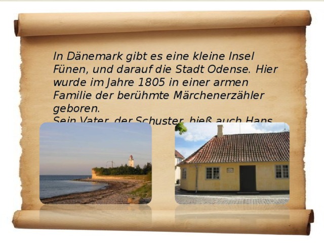 In Dänemark gibt es eine kleine Insel Fünen, und darauf die Stadt Odense. Hier wurde im Jahre 1805 in einer armen Familie der berühmte Märchenerzähler geboren. Sein Vater, der Schuster, hieß auch Hans Christian .