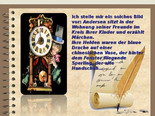 Ich stelle mir ein solches Bild vor: Andersen sitzt in der Wohnung seiner Freunde im Kreis ihrer Kinder und erzählt Märchen. Ihre Helden waren der blaue Drache auf einer chinesischen Vase, der hinter dem Fenster fliegende Sperling, der alte Handschuh…