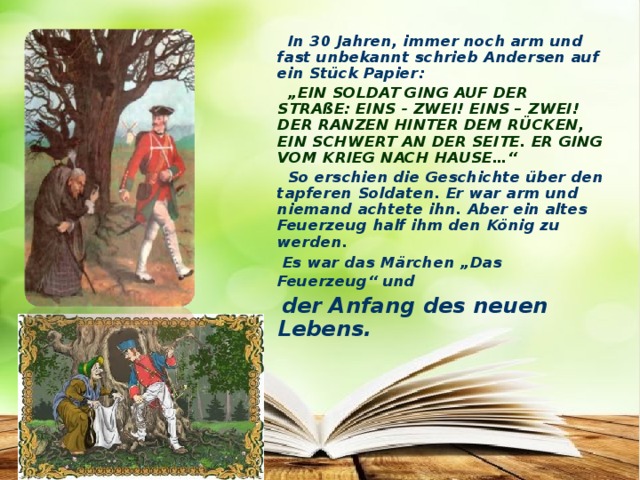 In 30 Jahren, immer noch arm und fast unbekannt schrieb Andersen auf ein Stück Papier: „ EIN SOLDAT GING AUF DER STRAßE: EINS - ZWEI! EINS – ZWEI! DER RANZEN HINTER DEM RÜCKEN, EIN SCHWERT AN DER SEITE. ER GING VOM KRIEG NACH HAUSE…“  So erschien die Geschichte über den tapferen Soldaten. Er war arm und niemand achtete ihn. Aber ein altes Feuerzeug half ihm den König zu werden.  Es war das Märchen „Das Feuerzeug“ und   der Anfang des neuen Lebens.